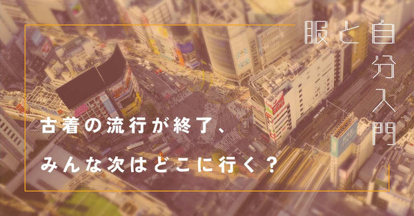 服と自分入門5「古着の流行が終了、みんな次はどこに行く？」